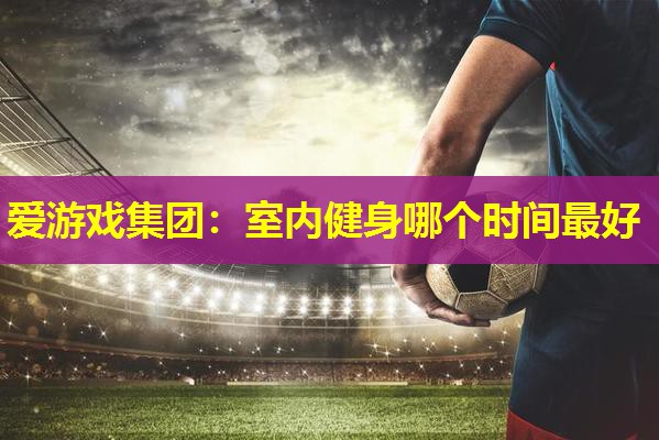 爱游戏集团：室内健身哪个时间最好