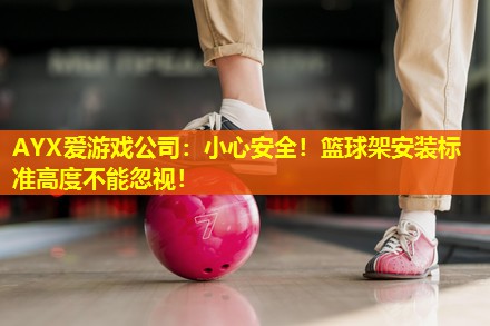 AYX爱游戏公司：小心安全！篮球架安装标准高度不能忽视！