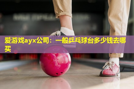 爱游戏ayx公司：一般乒乓球台多少钱去哪买
