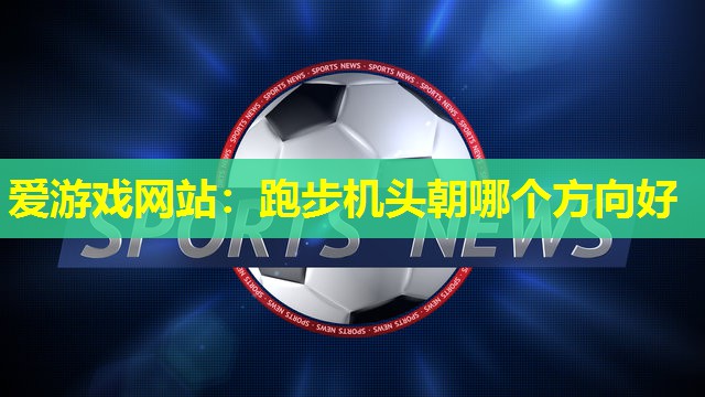 爱游戏网站：跑步机头朝哪个方向好