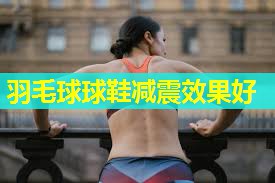 羽毛球球鞋减震效果好 羽毛球球鞋减震效果好