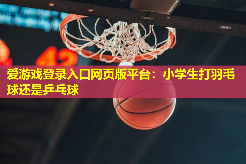 小学生打羽毛球还是乒乓球 小学生打羽毛球还是乒乓球